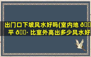 出门口下坡风水好吗(室内地 🌺 平 🕷 比室外高出多少风水好)